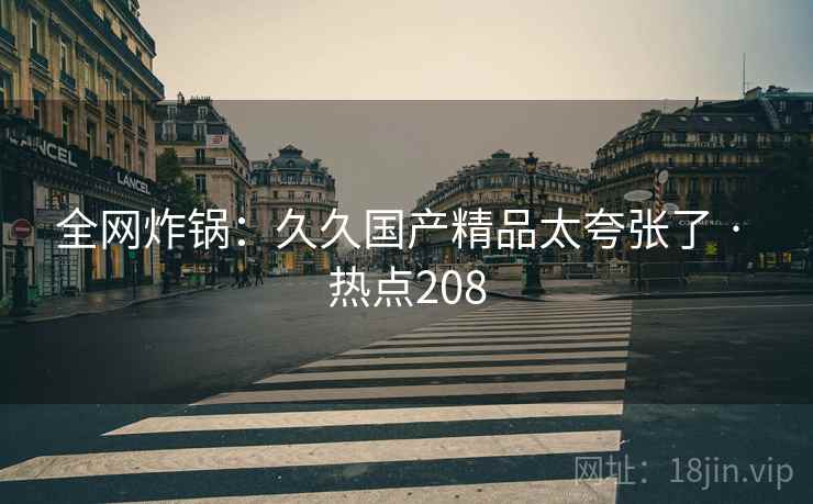 全网炸锅：久久国产精品太夸张了 · 热点208