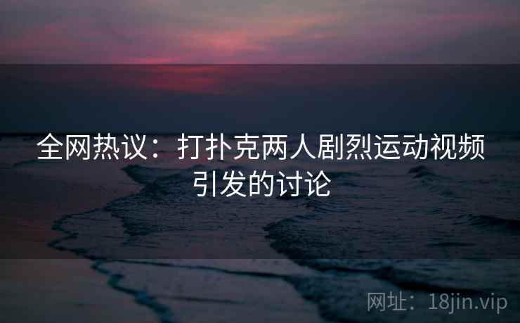 全网热议：打扑克两人剧烈运动视频引发的讨论
