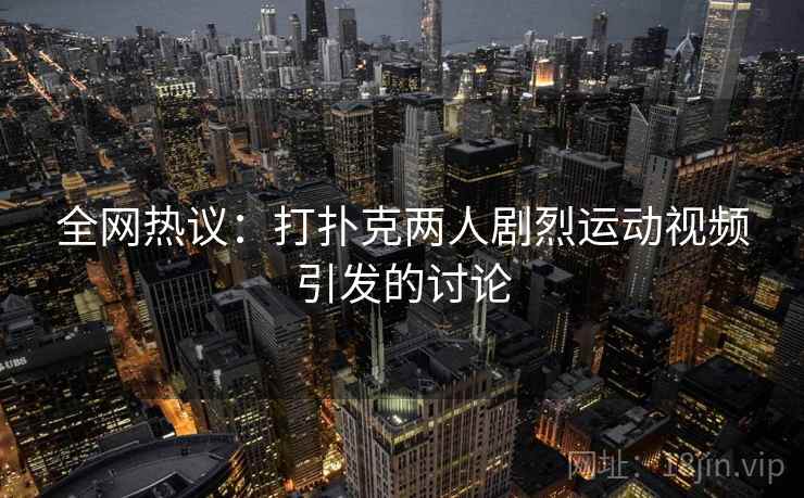 全网热议：打扑克两人剧烈运动视频引发的讨论