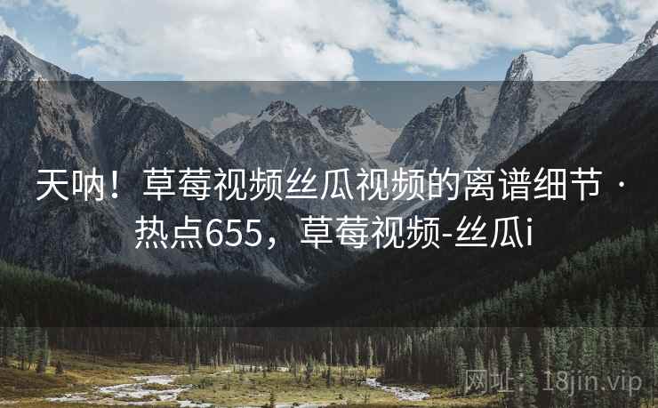 天呐！草莓视频丝瓜视频的离谱细节 · 热点655，草莓视频-丝瓜i