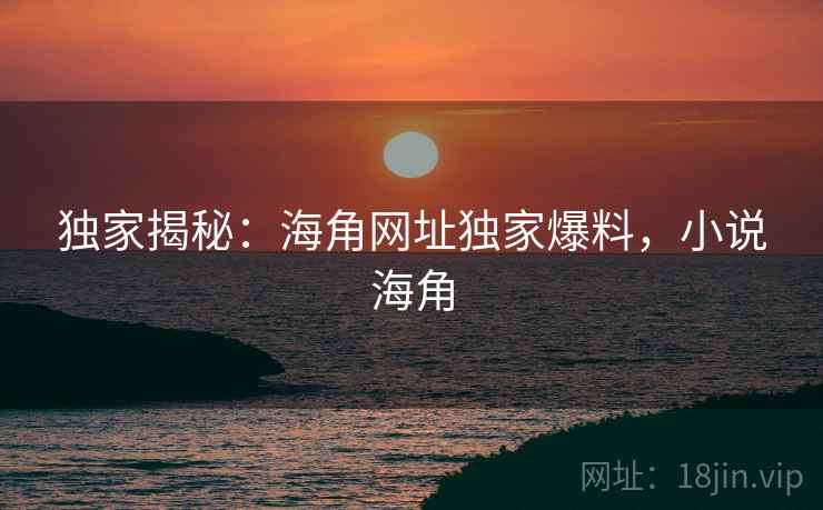 独家揭秘：海角网址独家爆料，小说海角