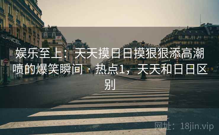 娱乐至上：天天摸日日摸狠狠添高潮喷的爆笑瞬间 · 热点1，天天和日日区别