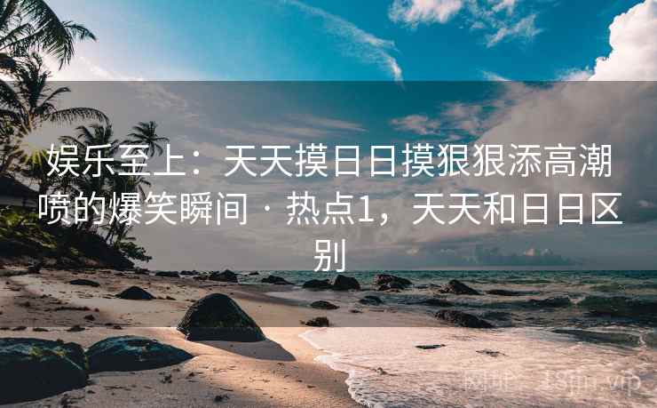 娱乐至上：天天摸日日摸狠狠添高潮喷的爆笑瞬间 · 热点1，天天和日日区别