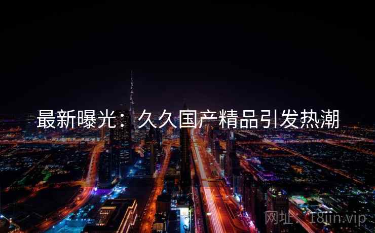 最新曝光：久久国产精品引发热潮