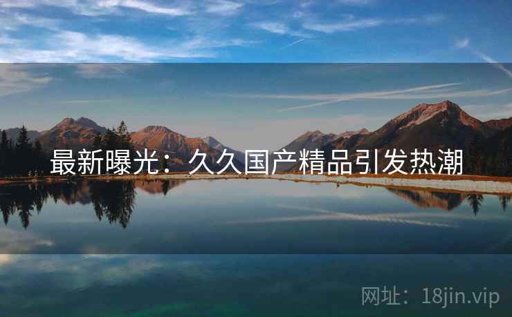 最新曝光：久久国产精品引发热潮