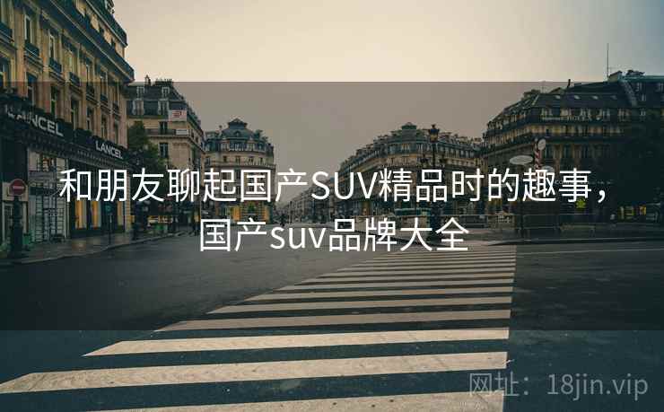和朋友聊起国产SUV精品时的趣事，国产suv品牌大全