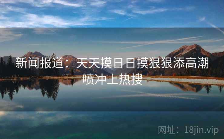 新闻报道：天天摸日日摸狠狠添高潮喷冲上热搜
