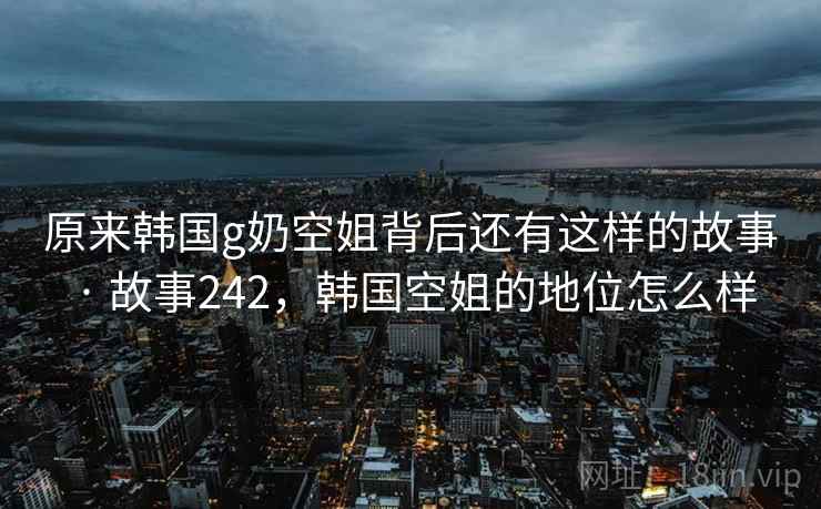 原来韩国g奶空姐背后还有这样的故事 · 故事242，韩国空姐的地位怎么样