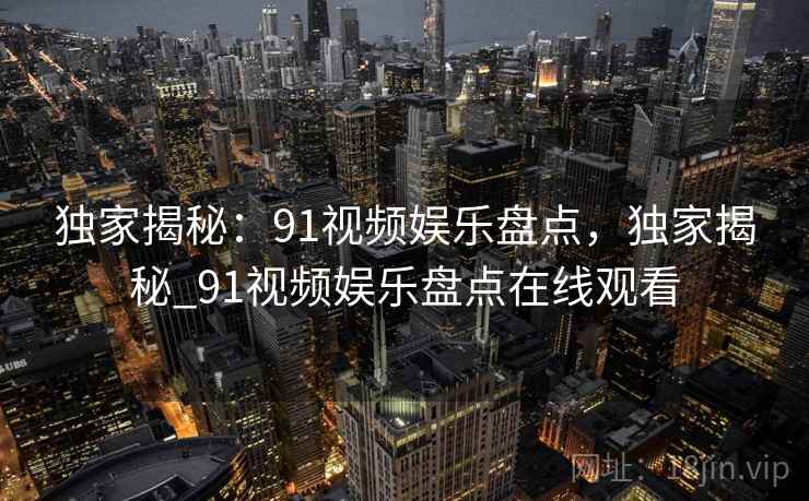 独家揭秘：91视频娱乐盘点，独家揭秘_91视频娱乐盘点在线观看