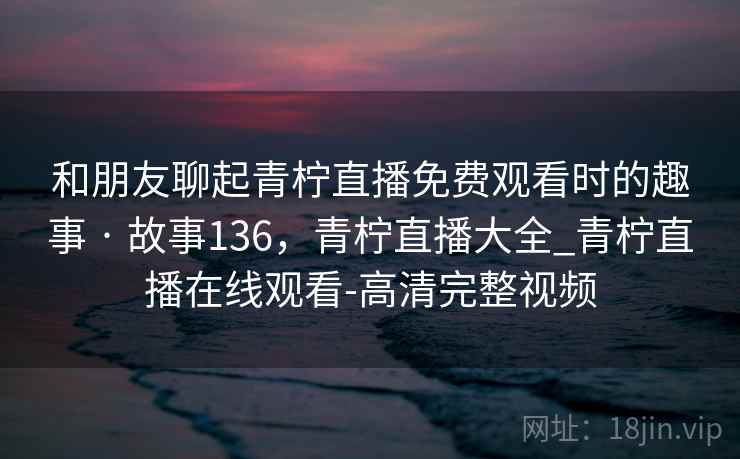 和朋友聊起青柠直播免费观看时的趣事 · 故事136,青柠直播大全_青柠直播在线观看-高清完整视频