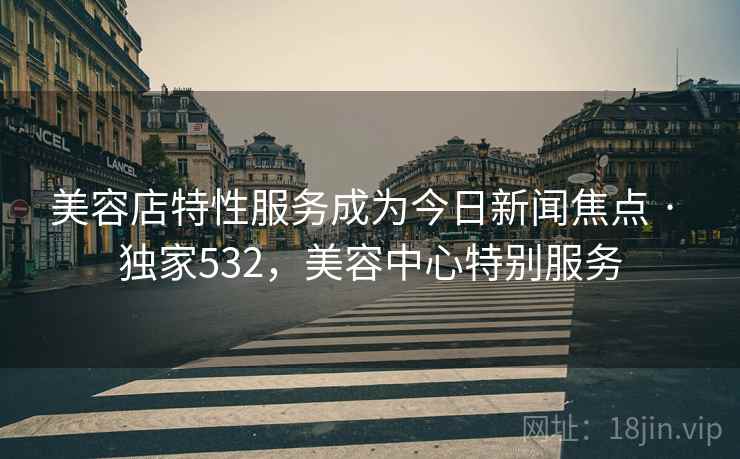美容店特性服务成为今日新闻焦点 · 独家532，美容中心特别服务