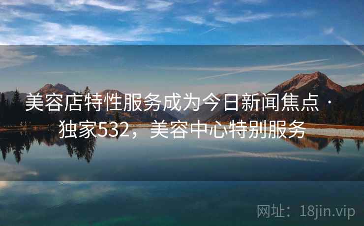 美容店特性服务成为今日新闻焦点 · 独家532，美容中心特别服务