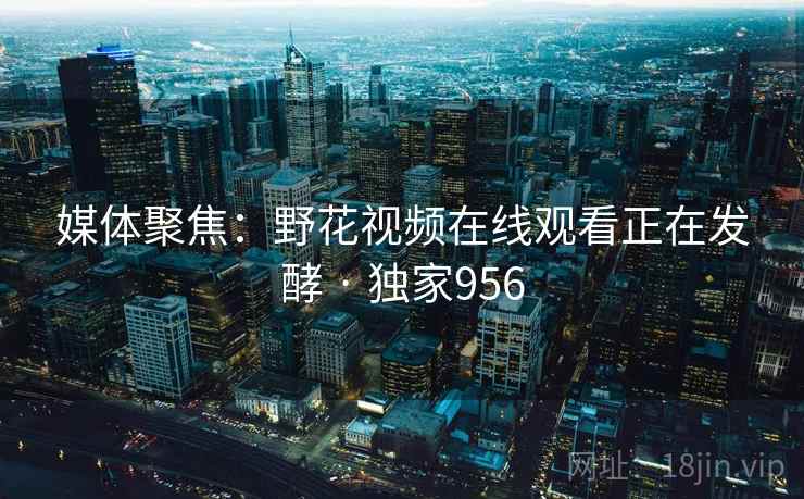 媒体聚焦：野花视频在线观看正在发酵 · 独家956