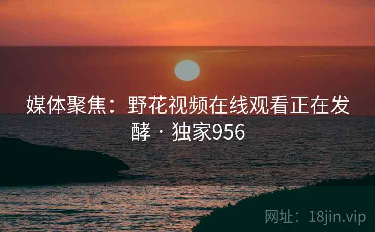 媒体聚焦：野花视频在线观看正在发酵 · 独家956