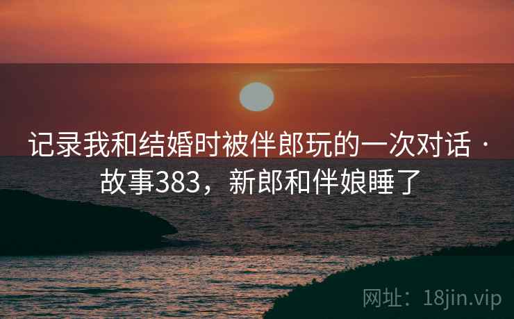 记录我和结婚时被伴郎玩的一次对话 · 故事383，新郎和伴娘睡了