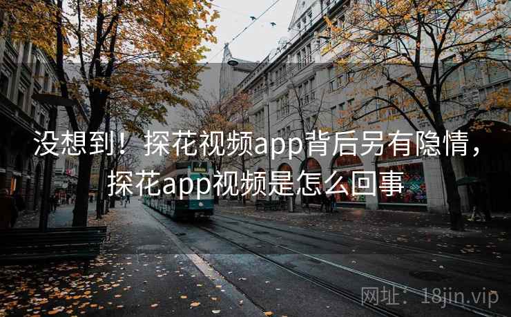 没想到！探花视频app背后另有隐情，探花app视频是怎么回事
