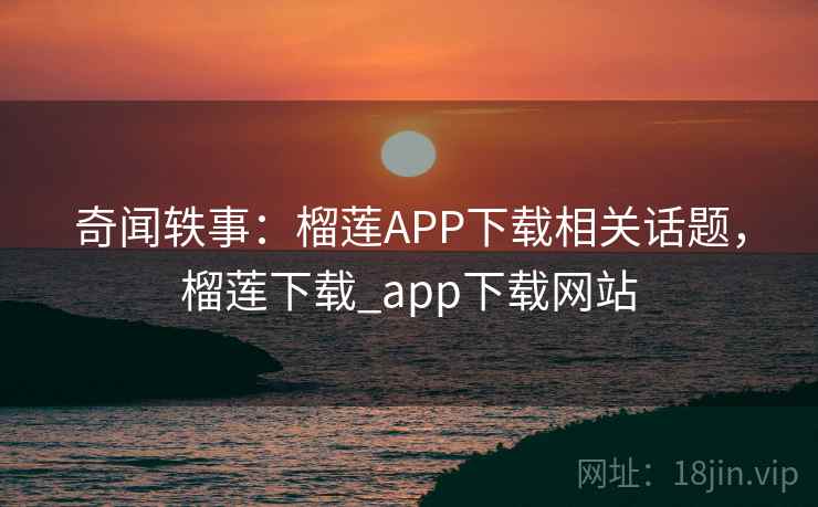 奇闻轶事：榴莲APP下载相关话题，榴莲下载_app下载网站