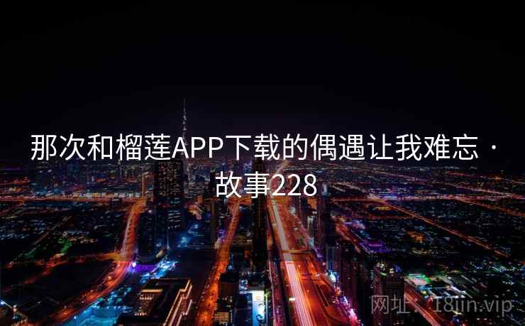 那次和榴莲APP下载的偶遇让我难忘 · 故事228 那次和榴莲APP下载的偶遇让我难忘 · 故事228