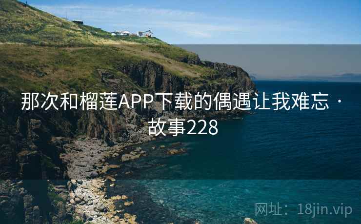 那次和榴莲APP下载的偶遇让我难忘 · 故事228 那次和榴莲APP下载的偶遇让我难忘 · 故事228