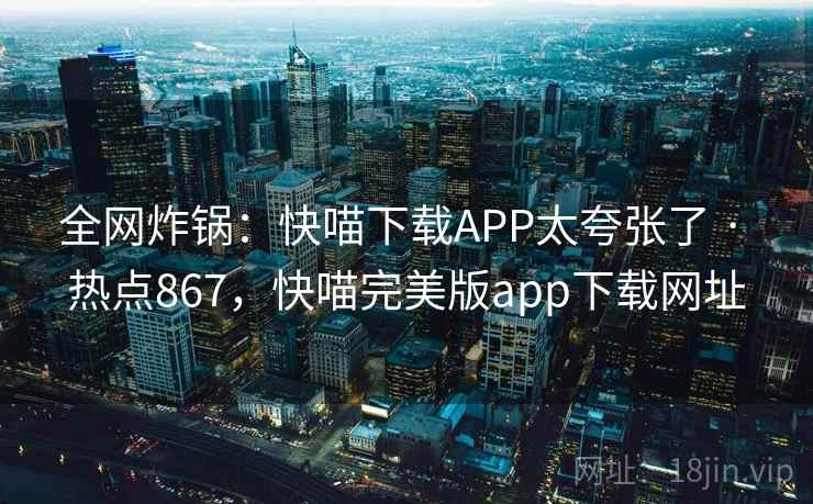 全网炸锅：快喵下载APP太夸张了 · 热点867，快喵完美版app下载网址