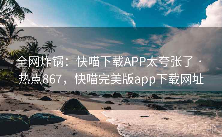 全网炸锅：快喵下载APP太夸张了 · 热点867，快喵完美版app下载网址