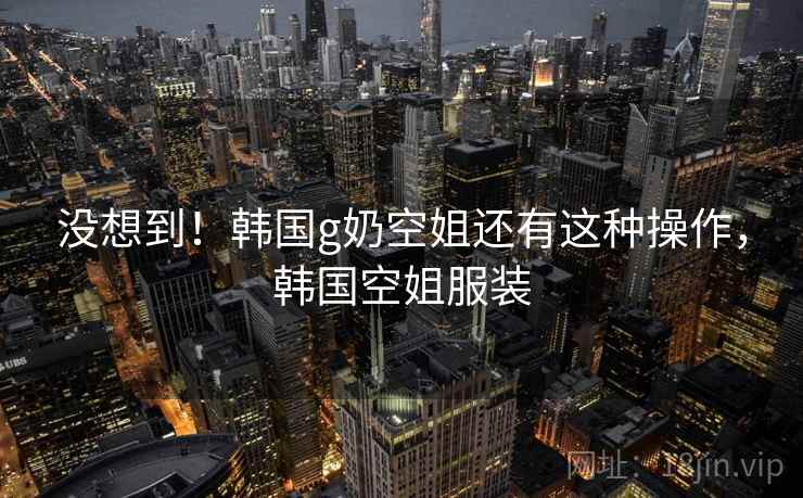 没想到!韩国g奶空姐还有这种操作,韩国空姐服装 没想到!韩国g奶空姐还有这种操作,韩国空姐服装