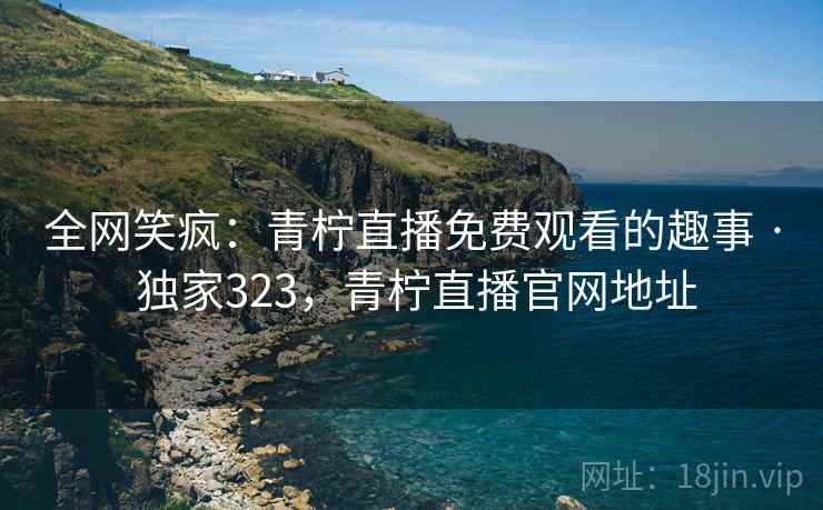 全网笑疯：青柠直播免费观看的趣事 · 独家323，青柠直播官网地址