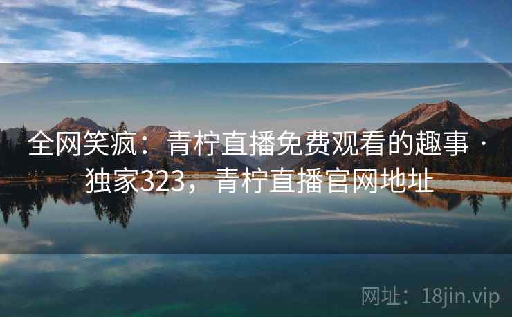 全网笑疯：青柠直播免费观看的趣事 · 独家323，青柠直播官网地址