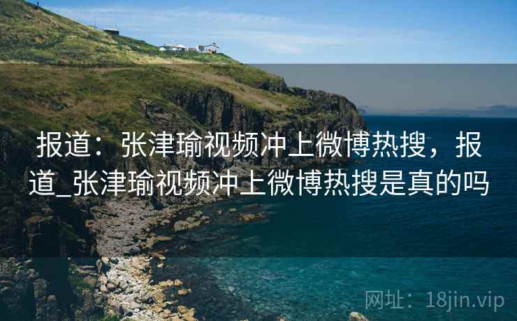 报道：张津瑜视频冲上微博热搜，报道_张津瑜视频冲上微博热搜是真的吗