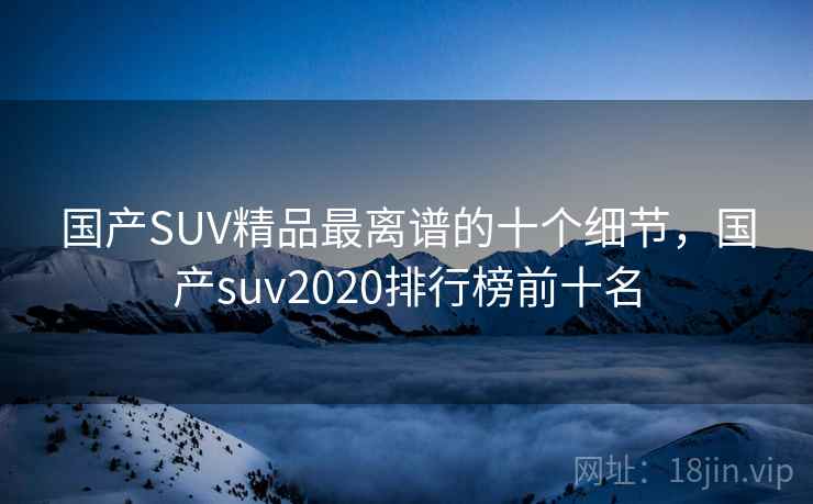 国产SUV精品最离谱的十个细节，国产suv2020排行榜前十名