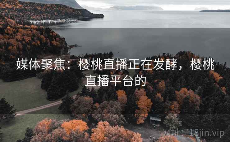媒体聚焦:樱桃直播正在发酵,樱桃直播平台的 媒体聚焦:樱桃直播正在发酵,樱桃直播平台的