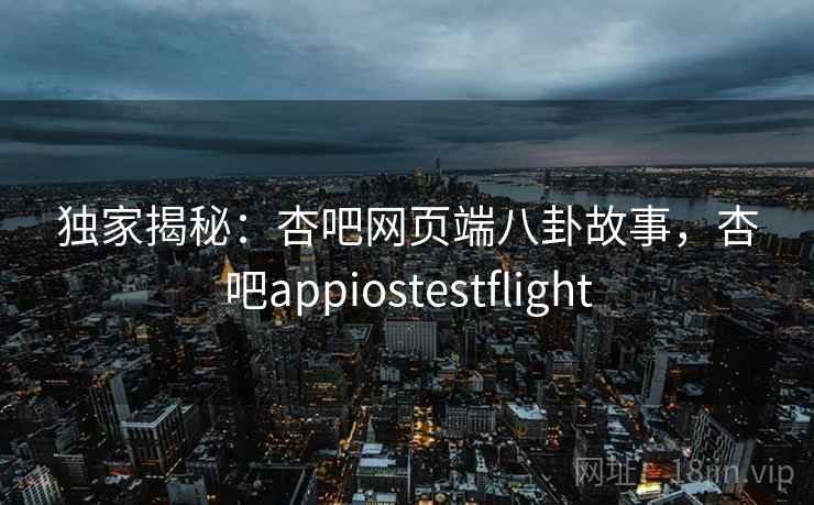 独家揭秘：杏吧网页端八卦故事，杏吧appiostestflight