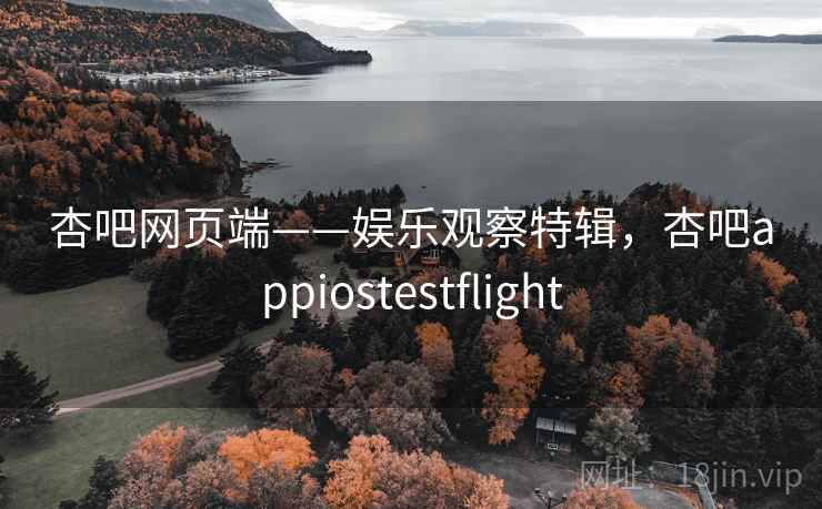 杏吧网页端——娱乐观察特辑，杏吧appiostestflight