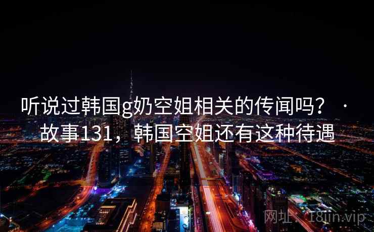 听说过韩国g奶空姐相关的传闻吗？ · 故事131，韩国空姐还有这种待遇