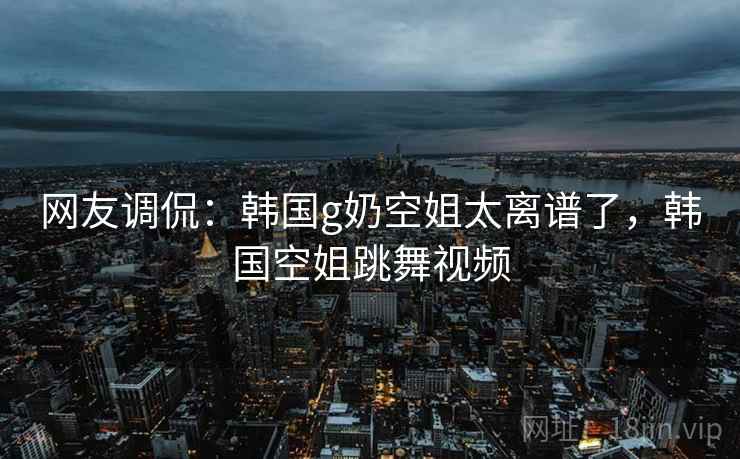 网友调侃：韩国g奶空姐太离谱了，韩国空姐跳舞视频
