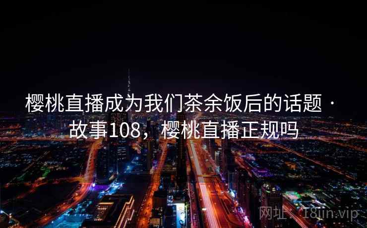 樱桃直播成为我们茶余饭后的话题 · 故事108，樱桃直播正规吗