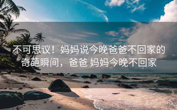 不可思议!妈妈说今晚爸爸不回家的奇葩瞬间,爸爸 妈妈今晚不回家 不可思议!妈妈说今晚爸爸不回家的奇葩瞬间,爸爸 妈妈今晚不回家