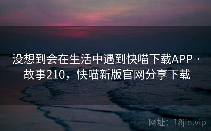 没想到会在生活中遇到快喵下载APP · 故事210，快喵新版官网分享下载