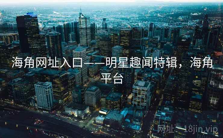 海角网址入口——明星趣闻特辑，海角平台