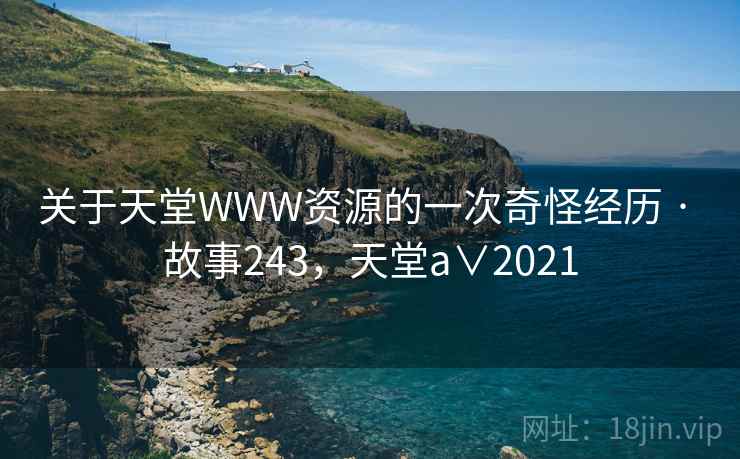 关于天堂WWW资源的一次奇怪经历 · 故事243,天堂a∨2021 关于天堂WWW资源的一次奇怪经历 · 故事243,天堂a∨2021