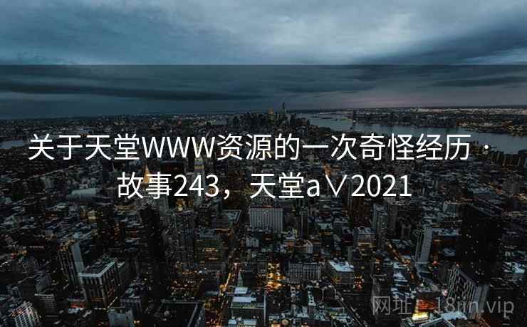 关于天堂WWW资源的一次奇怪经历 · 故事243，天堂a∨2021